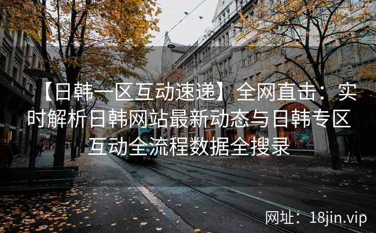 【日韩一区互动速递】全网直击：实时解析日韩网站最新动态与日韩专区互动全流程数据全搜录  第1张