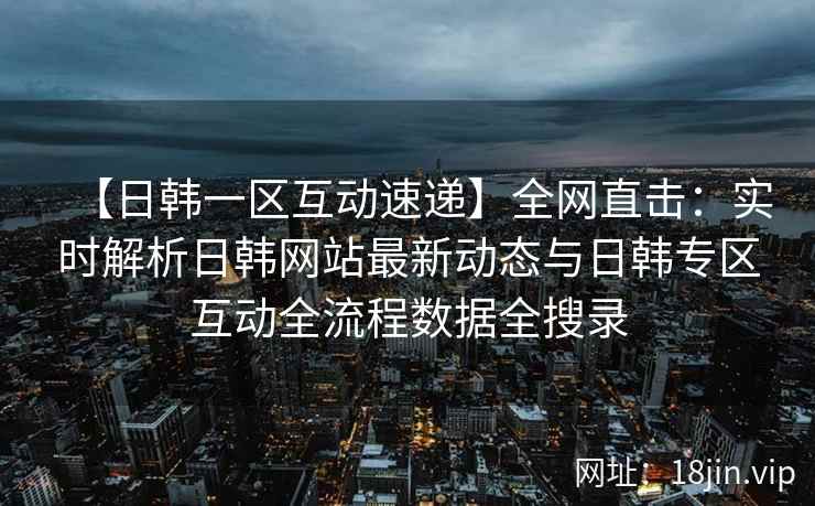 【日韩一区互动速递】全网直击：实时解析日韩网站最新动态与日韩专区互动全流程数据全搜录  第2张