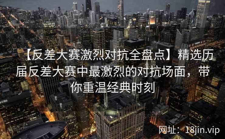 【反差大赛激烈对抗全盘点】精选历届反差大赛中最激烈的对抗场面，带你重温经典时刻  第1张