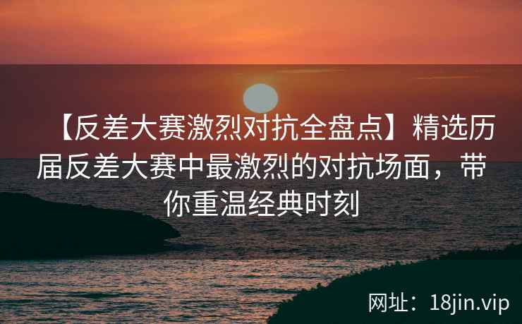 【反差大赛激烈对抗全盘点】精选历届反差大赛中最激烈的对抗场面，带你重温经典时刻  第2张