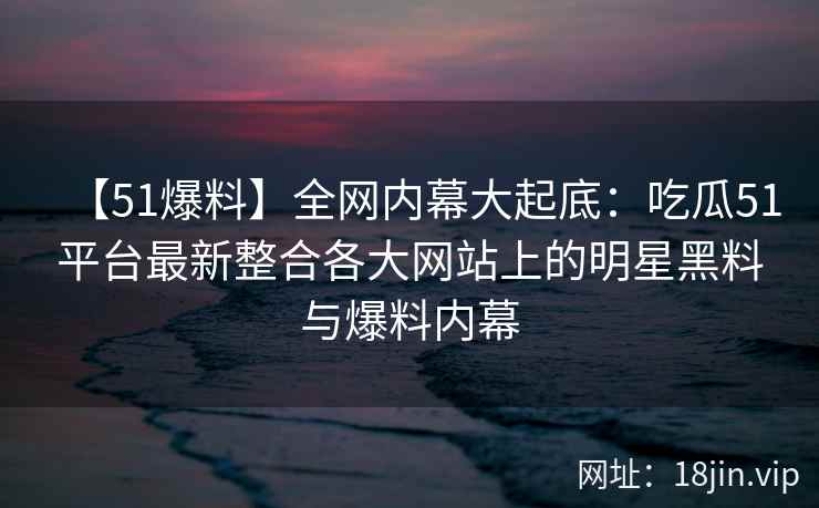 【51爆料】全网内幕大起底：吃瓜51平台最新整合各大网站上的明星黑料与爆料内幕