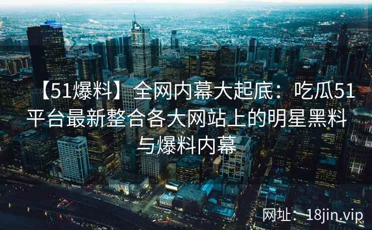 【51爆料】全网内幕大起底：吃瓜51平台最新整合各大网站上的明星黑料与爆料内幕  第2张