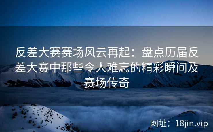 反差大赛赛场风云再起：盘点历届反差大赛中那些令人难忘的精彩瞬间及赛场传奇