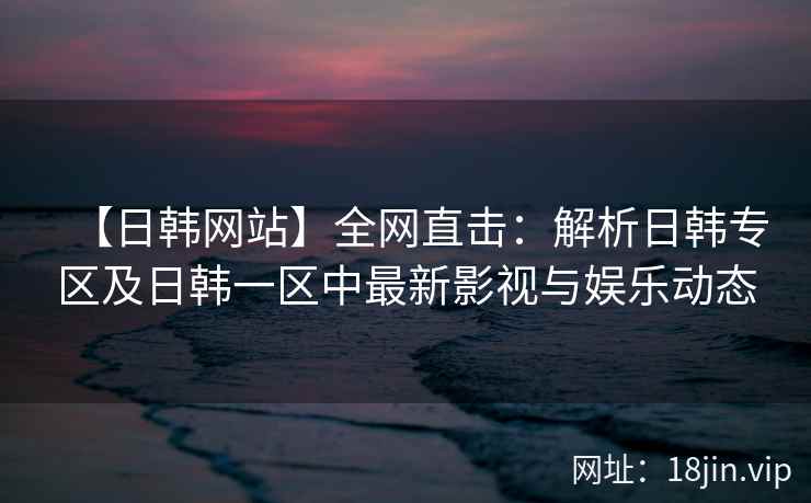 【日韩网站】全网直击：解析日韩专区及日韩一区中最新影视与娱乐动态