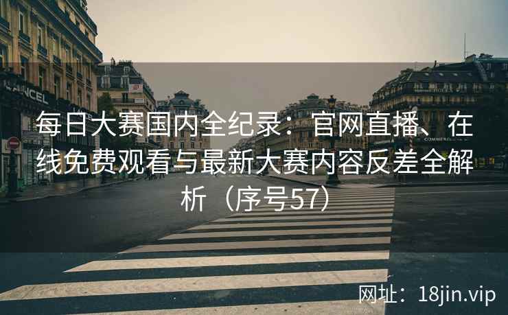 每日大赛国内全纪录：官网直播、在线免费观看与最新大赛内容反差全解析（序号57）