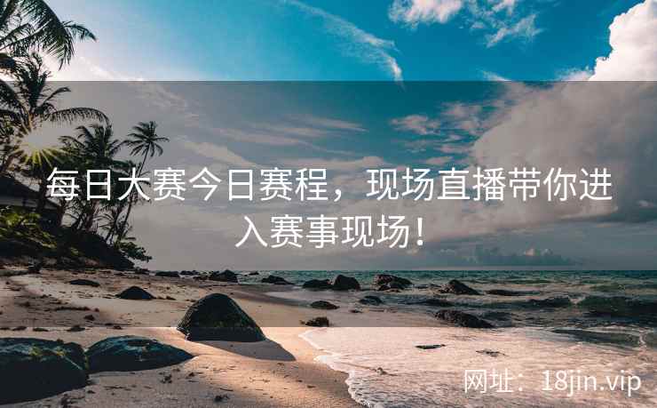 每日大赛今日赛程，现场直播带你进入赛事现场！