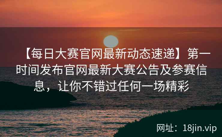 【每日大赛官网最新动态速递】第一时间发布官网最新大赛公告及参赛信息，让你不错过任何一场精彩  第2张