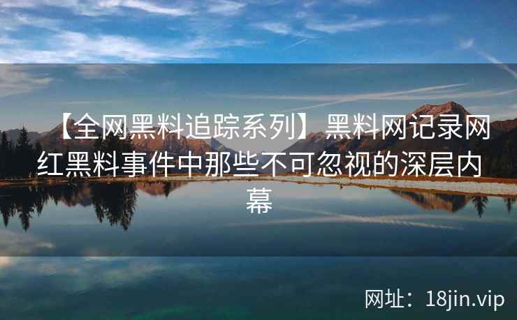 【全网黑料追踪系列】黑料网记录网红黑料事件中那些不可忽视的深层内幕  第2张