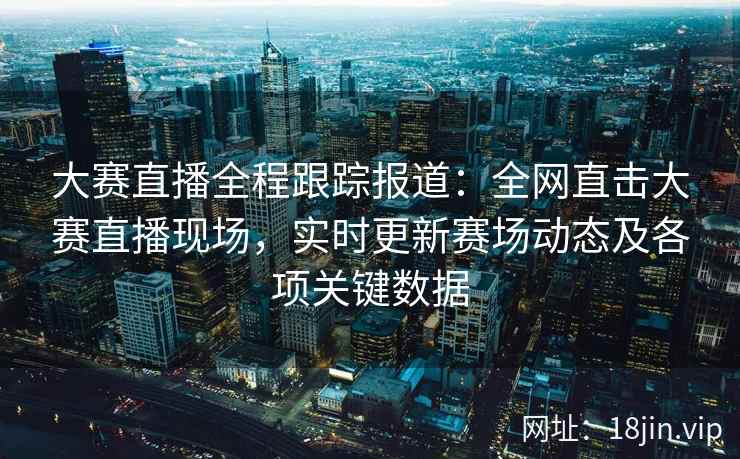 大赛直播全程跟踪报道：全网直击大赛直播现场，实时更新赛场动态及各项关键数据  第1张