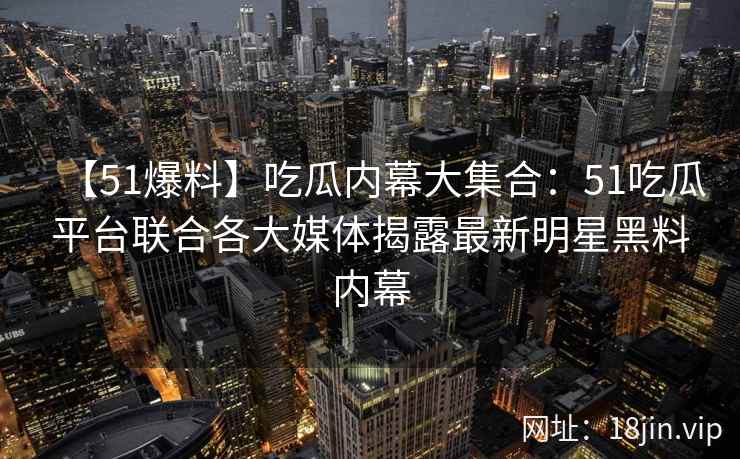 【51爆料】吃瓜内幕大集合：51吃瓜平台联合各大媒体揭露最新明星黑料内幕