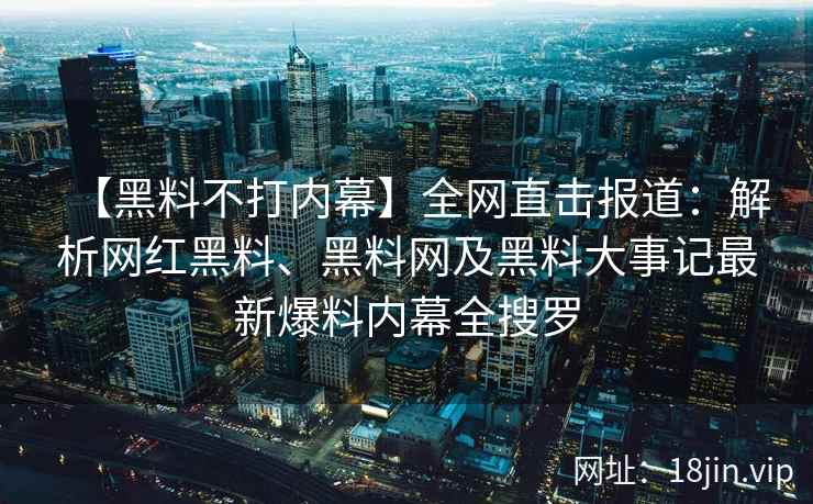 【黑料不打内幕】全网直击报道：解析网红黑料、黑料网及黑料大事记最新爆料内幕全搜罗