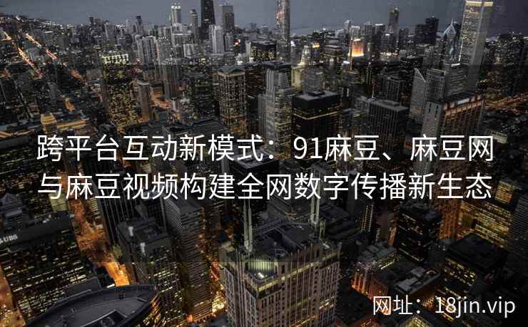 跨平台互动新模式：91麻豆、麻豆网与麻豆视频构建全网数字传播新生态