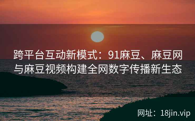 跨平台互动新模式：91麻豆、麻豆网与麻豆视频构建全网数字传播新生态  第2张