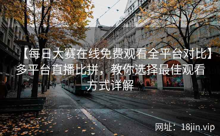 【每日大赛在线免费观看全平台对比】多平台直播比拼，教你选择最佳观看方式详解